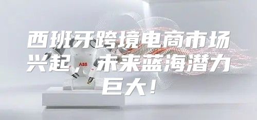西班牙跨境电商市场兴起，未来蓝海潜力巨大！