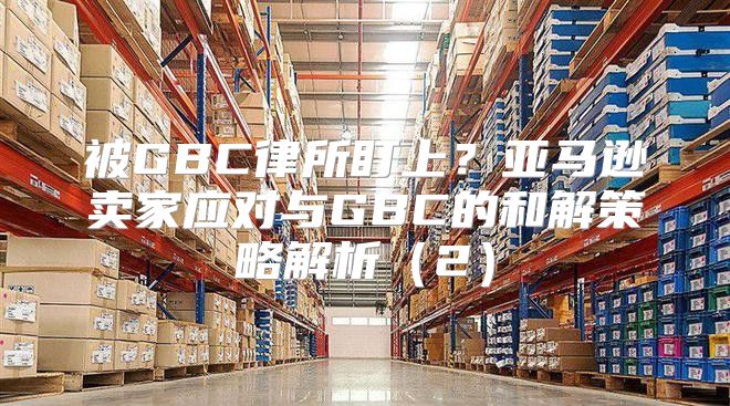 被GBC律所盯上？亚马逊卖家应对与GBC的和解策略解析2