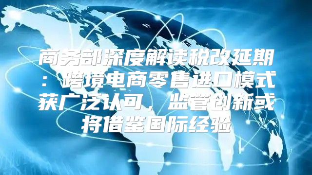 商务部深度解读税改延期：跨境电商零售进口模式获广泛认可，监管创新或将借鉴国际经验