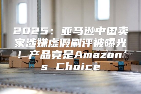 2025亚马逊中国卖家涉嫌虚假刷评被曝光！产品竟是Amazon’s Choice