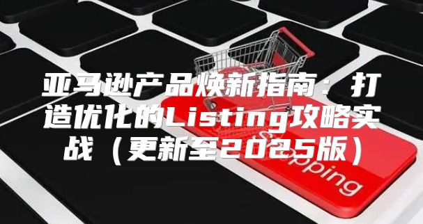 亚马逊产品焕新指南：打造优化的Listing攻略实战更新至2025版