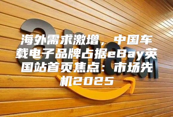 海外需求激增，中国车载电子品牌占据eBay英国站首页焦点：市场先机2025
