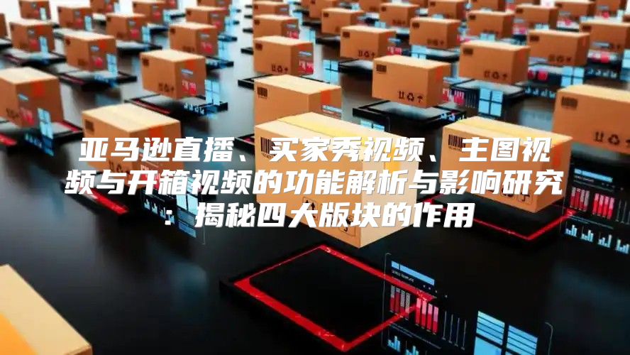 亚马逊直播、买家秀视频、主图视频与开箱视频的功能解析与影响研究：揭秘四大版块的作用