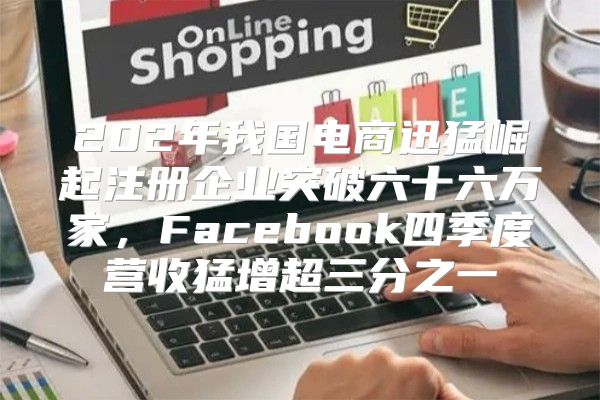 202年我国电商迅猛崛起注册企业突破六十六万家，Facebook四季度营收猛增超三分之一