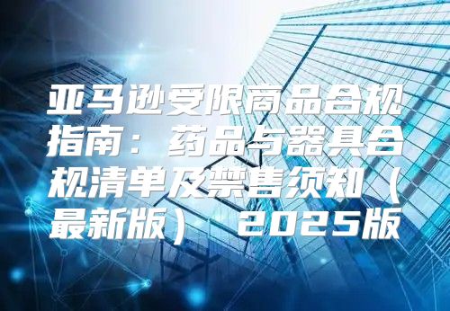 亚马逊受限商品合规指南：药品与器具合规清单及禁售须知最新版 2025版