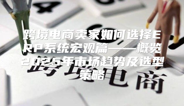 跨境电商卖家如何选择ERP系统宏观篇——概览2025年市场趋势及选型策略