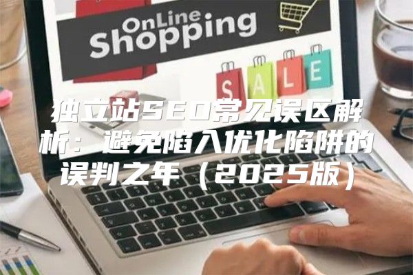 独立站SEO常见误区解析：避免陷入优化陷阱的误判之年2025版