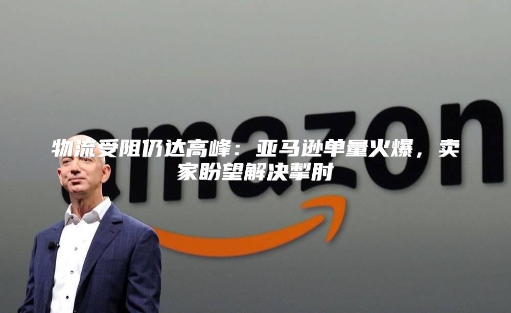 物流受阻仍达高峰：亚马逊单量火爆，卖家盼望解决掣肘