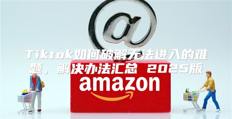 Tiktok如何破解无法进入的难题，解决办法汇总 2025版
