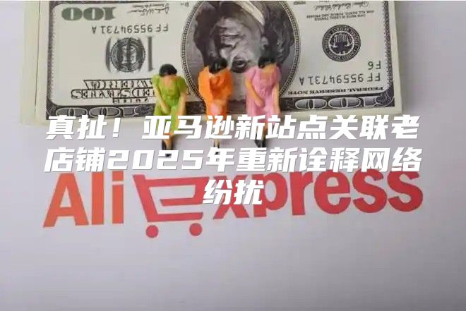 真扯！亚马逊新站点关联老店铺2025年重新诠释网络纷扰