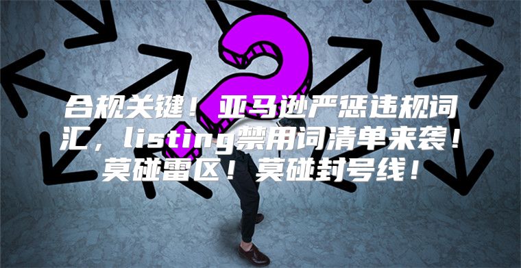 合规关键！亚马逊严惩违规词汇，listing禁用词清单来袭！莫碰雷区！莫碰封号线！