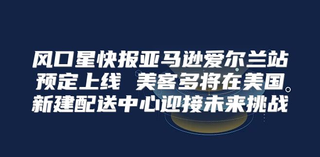 风口星快报亚马逊爱尔兰站预定上线 美客多将在美国新建配送中心迎接未来挑战