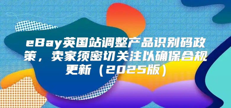 eBay英国站调整产品识别码政策，卖家须密切关注以确保合规更新2025版