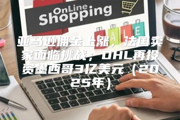 亚马逊佣金上涨，法国卖家面临挑战；DHL再投资墨西哥3亿美元2025年