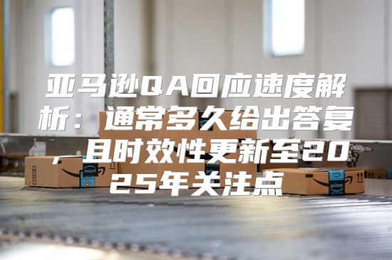 亚马逊QA回应速度解析：通常多久给出答复，且时效性更新至2025年关注点