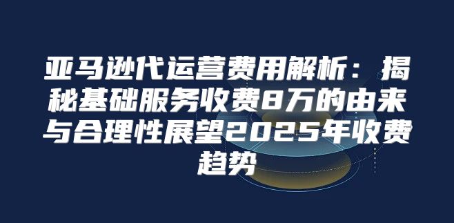 亚马逊代运营费用解析：揭秘基础服务收费8万的由来与合理性展望2025年收费趋势