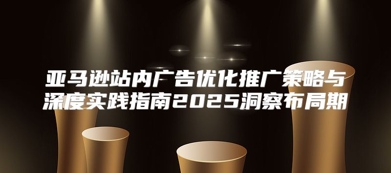 亚马逊站内广告优化推广策略与深度实践指南2025洞察布局期