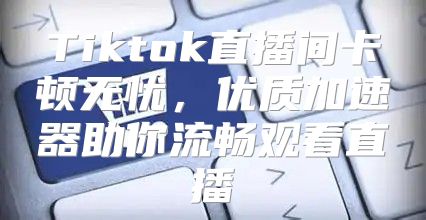 Tiktok直播间卡顿无忧，优质加速器助你流畅观看直播