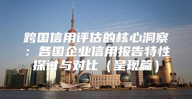 跨国信用评估的核心洞察：各国企业信用报告特性探讨与对比呈现篇