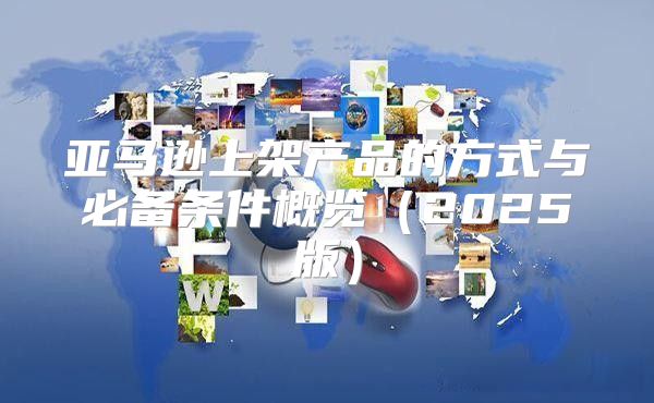 亚马逊上架产品的方式与必备条件概览2025版