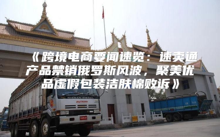 跨境电商要闻速览：速卖通产品禁销俄罗斯风波，聚美优品虚假包装洁肤棉败诉