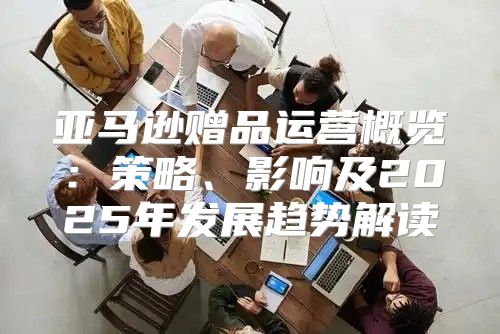 亚马逊赠品运营概览：策略、影响及2025年发展趋势解读