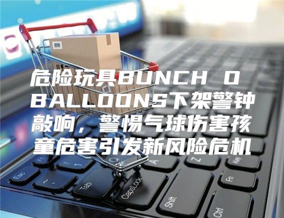 危险玩具BUNCH O BALLOONS下架警钟敲响，警惕气球伤害孩童危害引发新风险危机