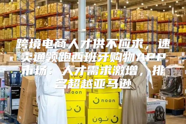 跨境电商人才供不应求，速卖通领跑西班牙购物APP市场：人才需求激增，排名超越亚马逊