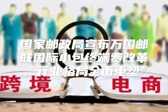 国家邮政局宣布万国邮联国际小包终端费改革，行业格局全面重塑”