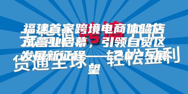 福建首家跨境电商体验店试营业启幕，引领自贸区发展新征程——2025展望