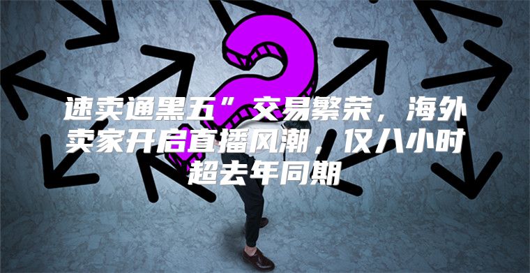 速卖通黑五”交易繁荣，海外卖家开启直播风潮，仅八小时超去年同期