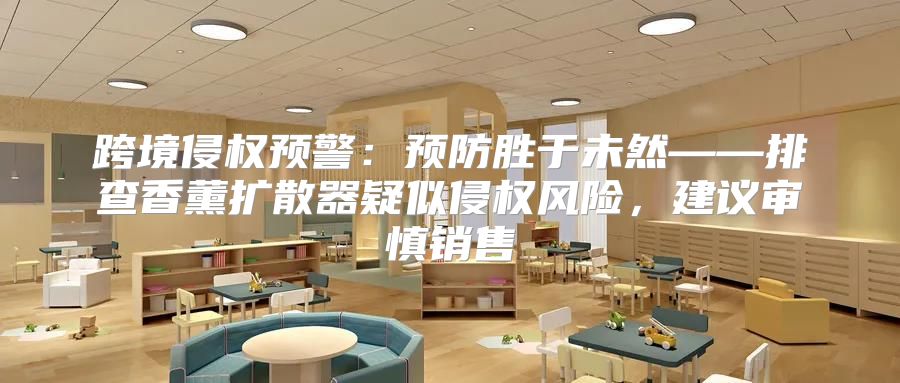 跨境侵权预警：预防胜于未然——排查香薰扩散器疑似侵权风险，建议审慎销售