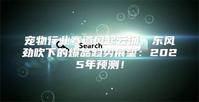 宠物行业赛道风起云涌，东风劲吹下的爆品趋势展望：2025年预测！