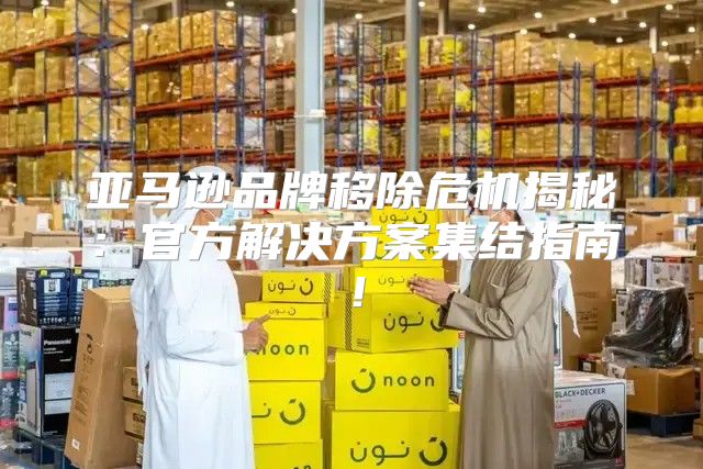 亚马逊品牌移除危机揭秘：官方解决方案集结指南！