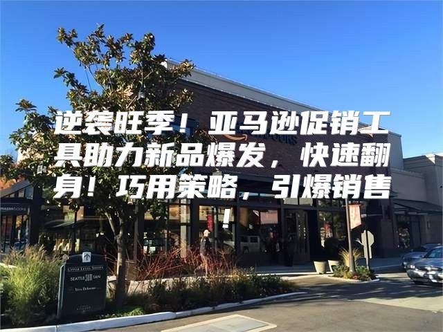 逆袭旺季！亚马逊促销工具助力新品爆发，快速翻身！巧用策略，引爆销售！