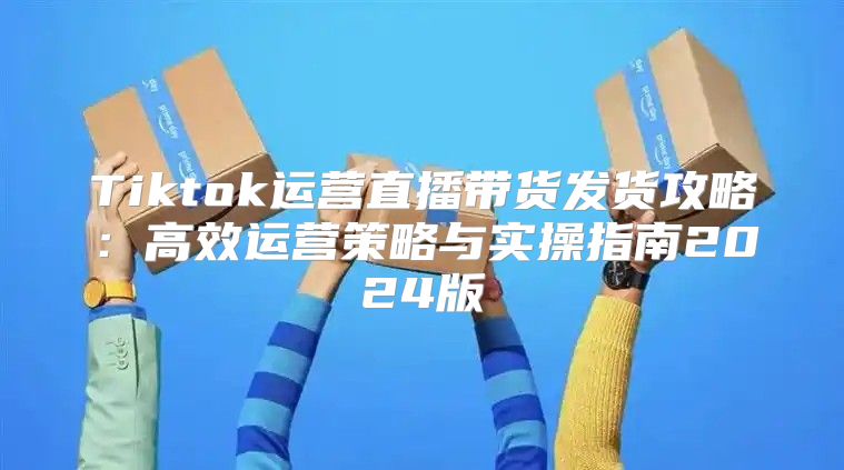 Tiktok运营直播带货发货攻略：高效运营策略与实操指南2025版