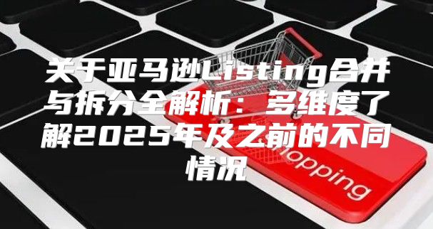 关于亚马逊Listing合并与拆分全解析：多维度了解2025年及之前的不同情况