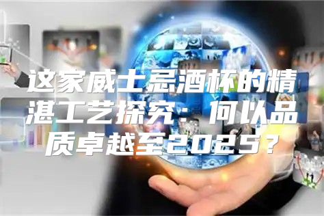 这家威士忌酒杯的精湛工艺探究：何以品质卓越至2025？