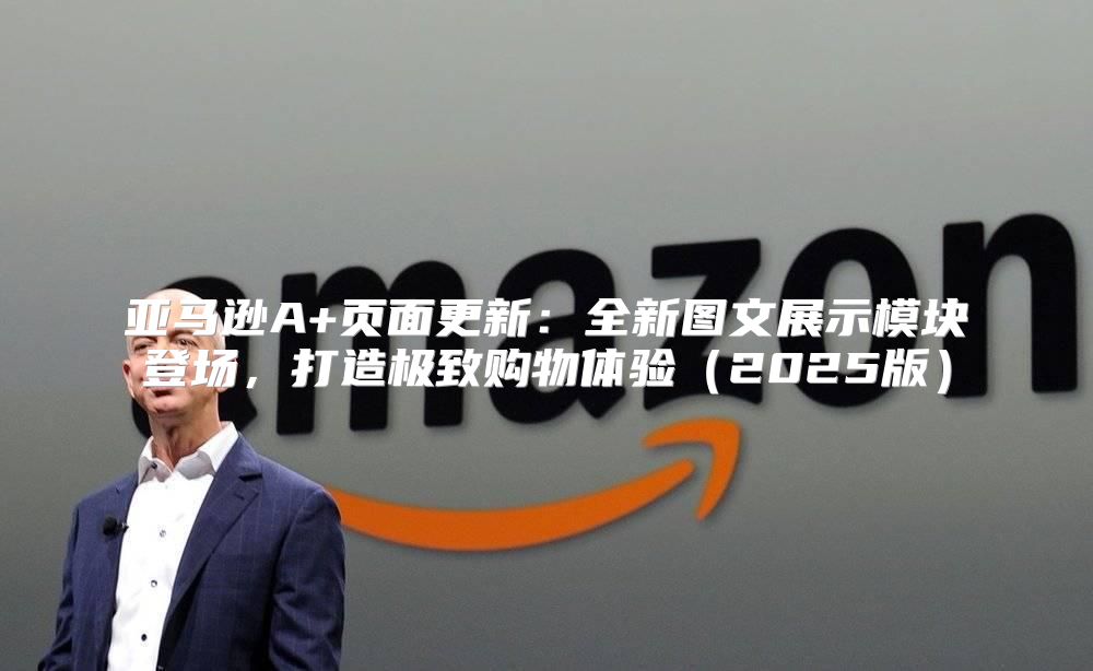 亚马逊A+页面更新：全新图文展示模块登场，打造极致购物体验2025版