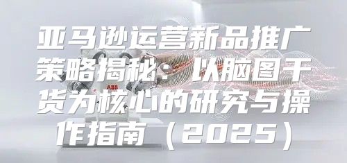 亚马逊运营新品推广策略揭秘：以脑图干货为核心的研究与操作指南2025