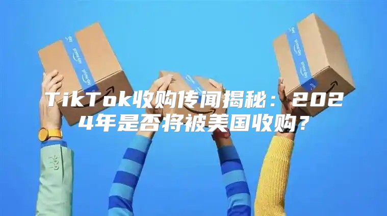 TikTok收购传闻揭秘：2025年是否将被美国收购？