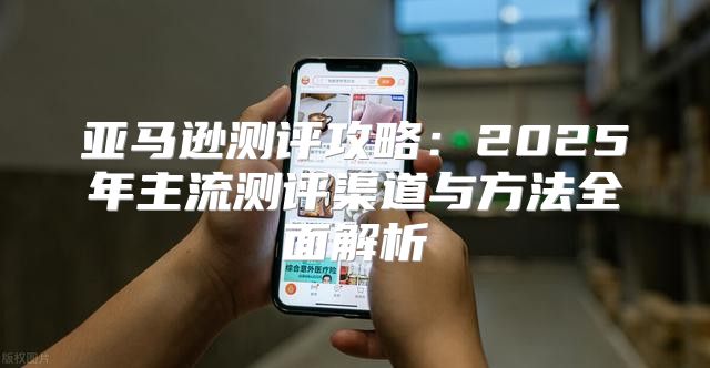 亚马逊测评攻略：2025年主流测评渠道与方法全面解析
