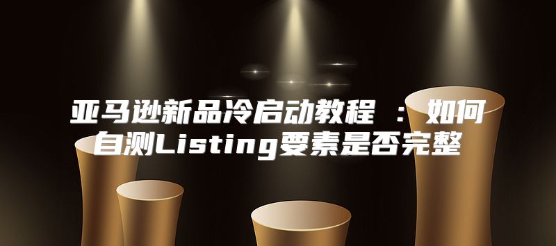 亚马逊新品冷启动教程⑤：如何自测Listing要素是否完整