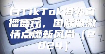 白TikTok海外直播盛行，国际版激情点燃新风尚2025