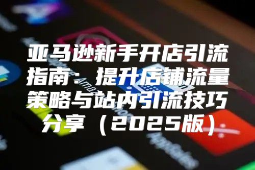 亚马逊新手开店引流指南：提升店铺流量策略与站内引流技巧分享2025版