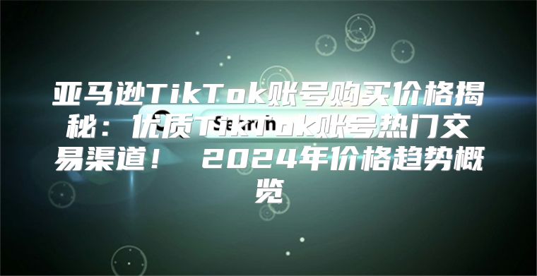 亚马逊TikTok账号购买价格揭秘：优质TikTok账号热门交易渠道！ 2025年价格趋势概览