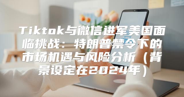 Tiktok与微信进军美国面临挑战：特朗普禁令下的市场机遇与风险分析背景设定在2025年