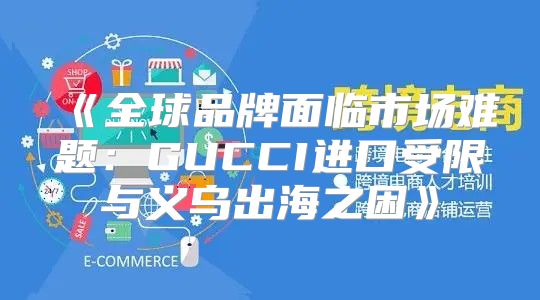 全球品牌面临市场难题：GUCCI进口受限与义乌出海之困
