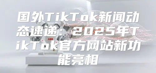 国外TikTok新闻动态速递：2025年TikTok官方网站新功能亮相