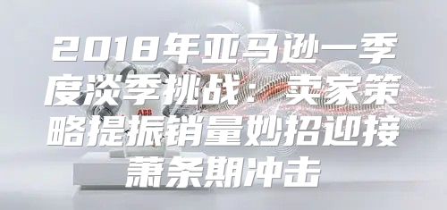 2018年亚马逊一季度淡季挑战：卖家策略提振销量妙招迎接萧条期冲击